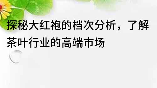 探秘大紅袍的檔次分析，了解茶葉行業的高端市場