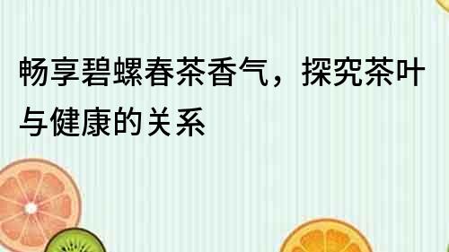 暢享碧螺春茶香氣，探究茶葉與健康的關系