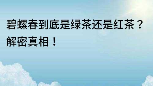 碧螺春到底是綠茶還是紅茶？解密真相！
