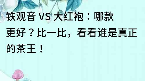 鐵觀音 VS 大紅袍：哪款更好？比一比，看看誰是真正的茶王！