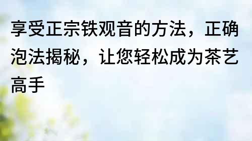 享受正宗鐵觀音的方法，正確泡法揭秘，讓您輕松成為茶藝高手