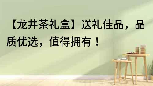 【龍井茶禮盒】送禮佳品，品質(zhì)優(yōu)選，值得擁有！