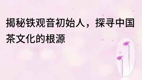 揭秘鐵觀音初始人，探尋中國茶文化的根源
