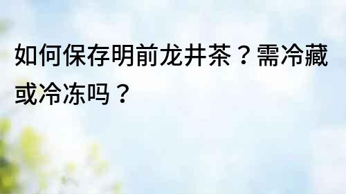 如何保存明前龍井茶？需冷藏或冷凍嗎？