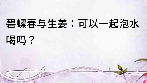 碧螺春與生姜：可以一起泡水喝嗎？