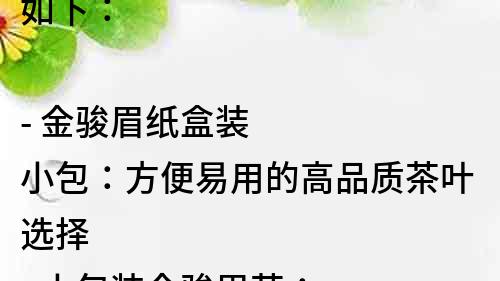 如下：

- 金駿眉紙盒裝小包：方便易用的高品質茶葉選擇
- 小包裝金駿眉茶：保鮮美味，給您品質般的飲茶體驗
- 金駿眉茶小包裝紙盒裝：便攜好搭配，隨時隨地享受純正好茶
- 品質選材！紙盒裝小包的金駿眉茶，讓您嘗盡濃郁茶香
- 紙盒裝小包的金駿眉茶：方便攜帶，輕松享受清香好茶