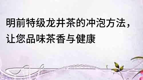 明前特級龍井茶的沖泡方法，讓您品味茶香與健康