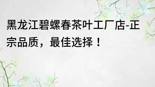 黑龍江碧螺春茶葉工廠店-正宗品質，最佳選擇！
