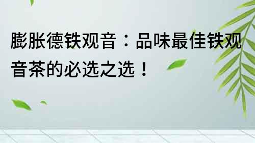 膨脹德鐵觀音：品味最佳鐵觀音茶的必選之選！