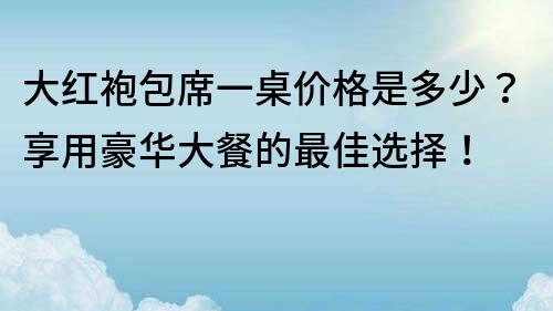大紅袍包席一桌價格是多少？享用豪華大餐的最佳選擇！