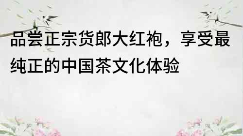 品嘗正宗貨郎大紅袍，享受最純正的中國茶文化體驗