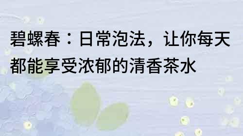 碧螺春：日常泡法，讓你每天都能享受濃郁的清香茶水