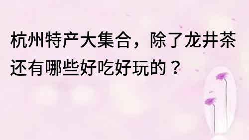杭州特產大集合，除了龍井茶還有哪些好吃好玩的？