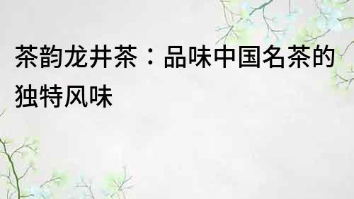 茶韻龍井茶：品味中國名茶的獨特風味