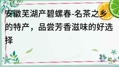 安徽蕪湖產碧螺春-名茶之鄉的特產，品嘗芳香滋味的好選擇