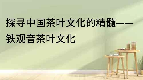 探尋中國茶葉文化的精髓——鐵觀音茶葉文化