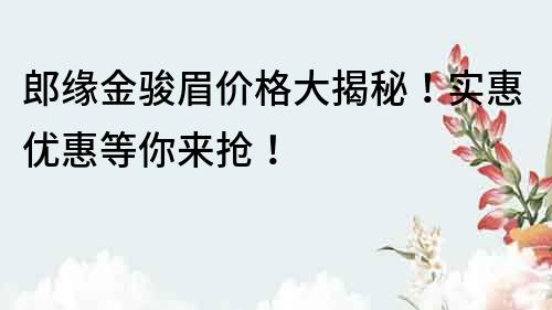 郎緣金駿眉價格大揭秘！實惠優惠等你來搶！