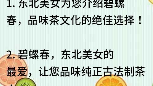 1. 東北美女為您介紹碧螺春，品味茶文化的絕佳選擇！
2. 碧螺春，東北美女的最愛，讓您品味純正古法制茶！
3. 探秘東北美女獨家珍藏的碧螺春，品味茶香妙不可言！
4. 東北美女帶您品嘗最優質的碧螺春，享受茶香的無窮魅力！
5. 碧螺春茶莊，東北美女驕傲的產地，品味頂級古法制茶！