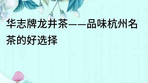 華志牌龍井茶——品味杭州名茶的好選擇