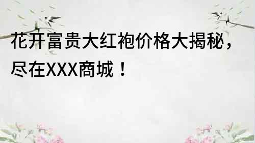 花開富貴大紅袍價格大揭秘，盡在XXX商城！