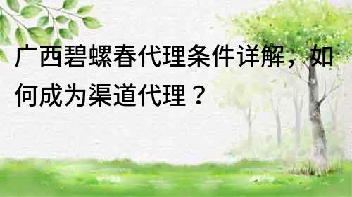 廣西碧螺春代理條件詳解，如何成為渠道代理？