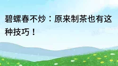 碧螺春不炒：原來制茶也有這種技巧！