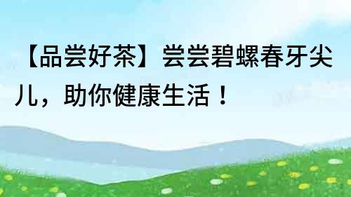 【品嘗好茶】嘗嘗碧螺春牙尖兒，助你健康生活！