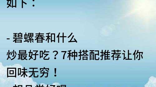 如下：

- 碧螺春和什么炒最好吃？7種搭配推薦讓你回味無窮！
- 想品嘗好喝的碧螺春？這些食材和它搭配炒最美味！
- 搭配得當，碧螺春炒出的一道佳肴讓你難以忘懷！
- 碧螺春炒菜不再單調！這些食材和它搭配可嘗試
- 輕松搭配，碧螺春也能成為一道美食！這里有最佳炒菜搭配方案！