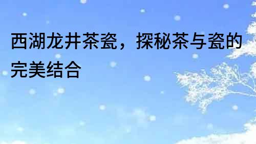 西湖龍井茶瓷，探秘茶與瓷的完美結合
