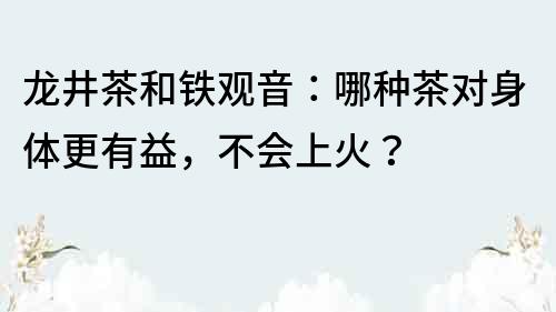 龍井茶和鐵觀音：哪種茶對身體更有益，不會上火？