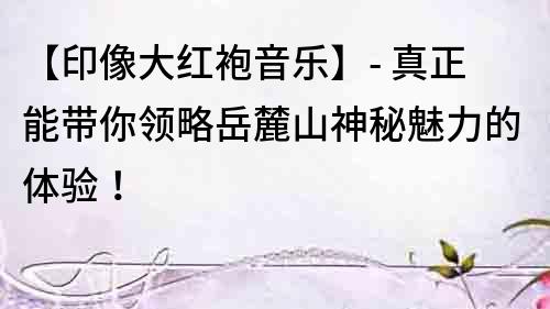 【印像大紅袍音樂(lè)】- 真正能帶你領(lǐng)略岳麓山神秘魅力的體驗(yàn)！