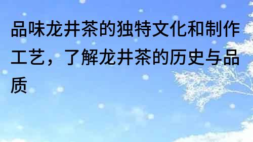 品味龍井茶的獨特文化和制作工藝，了解龍井茶的歷史與品質(zhì)