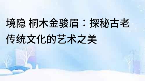境隱 桐木金駿眉：探秘古老傳統(tǒng)文化的藝術之美