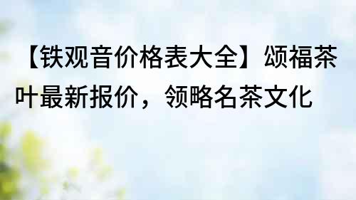 【鐵觀音價(jià)格表大全】頌福茶葉最新報(bào)價(jià)，領(lǐng)略名茶文化