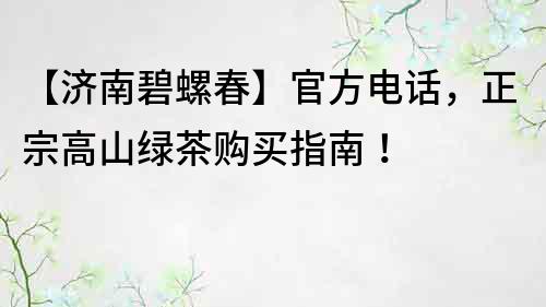 【濟南碧螺春】官方電話，正宗高山綠茶購買指南！