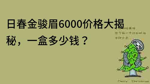 日春金駿眉6000價格大揭秘，一盒多少錢？