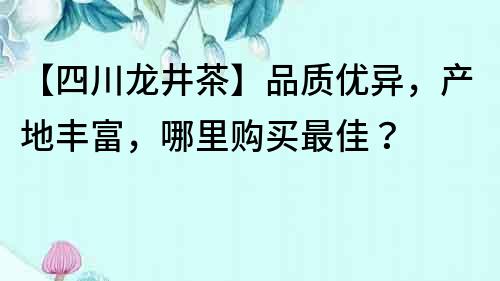 【四川龍井茶】品質優異，產地豐富，哪里購買最佳？