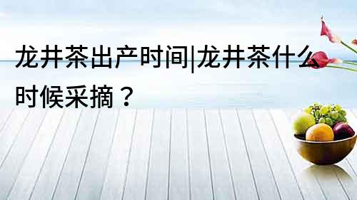 龍井茶出產時間|龍井茶什么時候采摘？