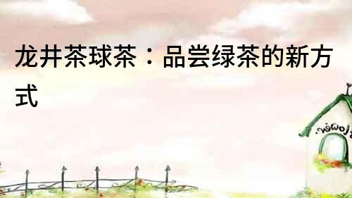 龍井茶球茶：品嘗綠茶的新方式