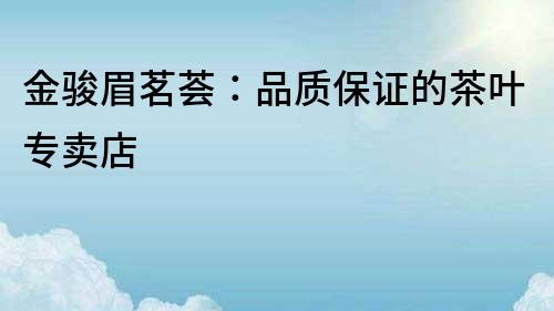 金駿眉茗薈:品質保證的茶葉專賣店