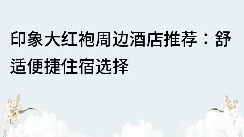 印象大紅袍周邊酒店推薦：舒適便捷住宿選擇