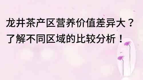 龍井茶產區營養價值差異大？了解不同區域的比較分析！