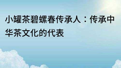 小罐茶碧螺春傳承人：傳承中華茶文化的代表