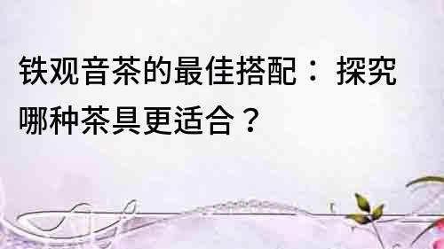 鐵觀音茶的最佳搭配： 探究哪種茶具更適合？