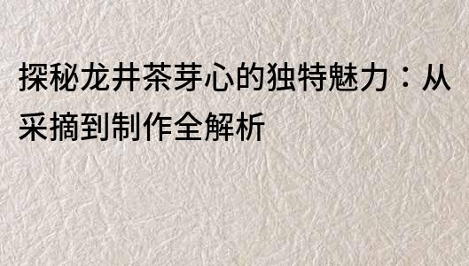 探秘龍井茶芽心的獨特魅力：從采摘到制作全解析