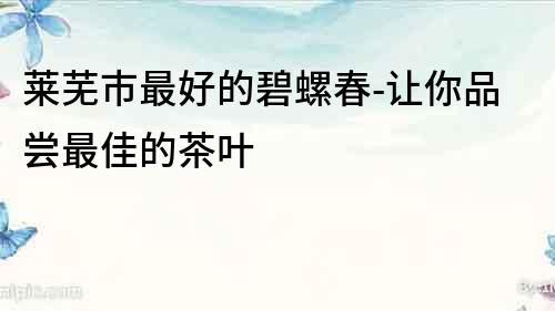 萊蕪市最好的碧螺春-讓你品嘗最佳的茶葉
