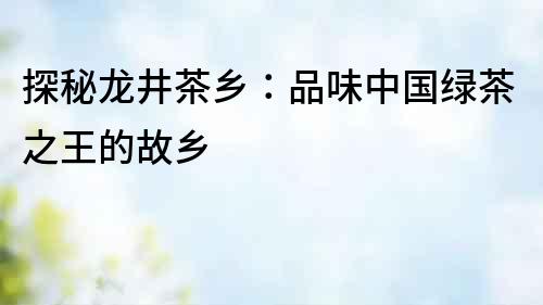 探秘龍井茶鄉：品味中國綠茶之王的故鄉