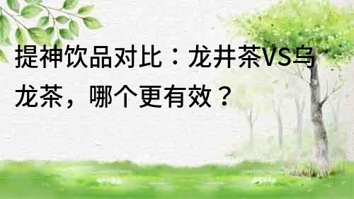 提神飲品對比：龍井茶VS烏龍茶，哪個更有效？