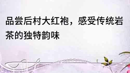 品嘗后村大紅袍，感受傳統巖茶的獨特韻味