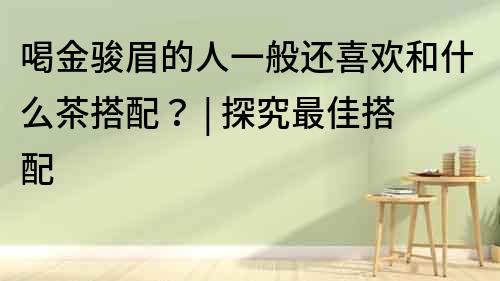 喝金駿眉的人一般還喜歡和什么茶搭配？ | 探究最佳搭配
